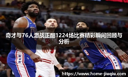 奇才与76人激战正酣1224场比赛精彩瞬间回顾与分析
